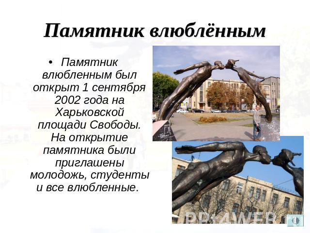 Памятник влюблённым Памятник влюбленным был открыт 1 сентября 2002 года на Харьковской площади Свободы. На открытие памятника были приглашены молодожь, студенты и все влюбленные.