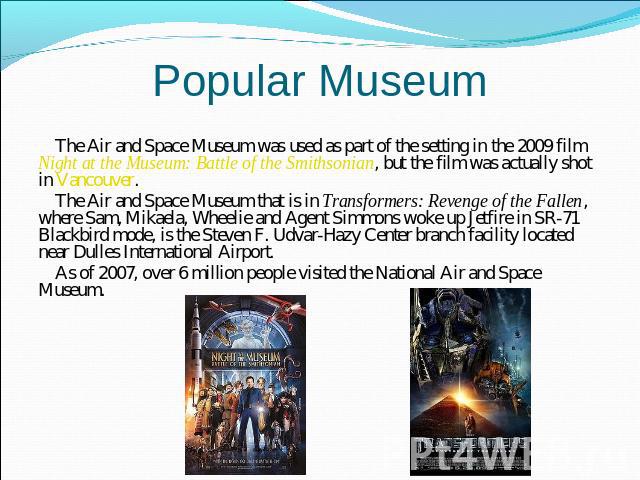 Popular Museum The Air and Space Museum was used as part of the setting in the 2009 film Night at the Museum: Battle of the Smithsonian, but the film was actually shot in Vancouver.The Air and Space Museum that is in Transformers: Revenge of the Fal…