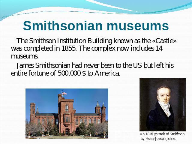 Smithsonian museums The Smithson Institution Building known as the «Castle» was completed in 1855. The complex now includes 14 museums.James Smithsonian had never been to the US but left his entire fortune of 500,000 $ to America.An 1816 portrait of…