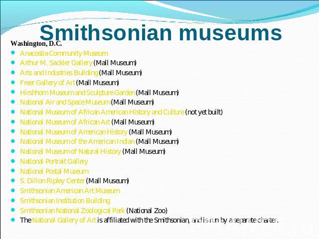 Smithsonian museums Washington, D.C.Anacostia Community Museum Arthur M. Sackler Gallery (Mall Museum) Arts and Industries Building (Mall Museum) Freer Gallery of Art (Mall Museum) Hirshhorn Museum and Sculpture Garden (Mall Museum) National Air and…