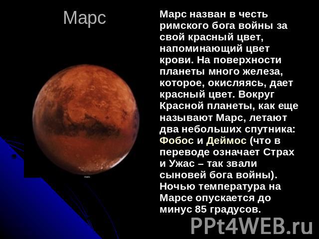 Марс Марс назван в честь римского бога войны за свой красный цвет, напоминающий цвет крови. На поверхности планеты много железа, которое, окисляясь, дает красный цвет. Вокруг Красной планеты, как еще называют Марс, летают два небольших спутника: Фоб…