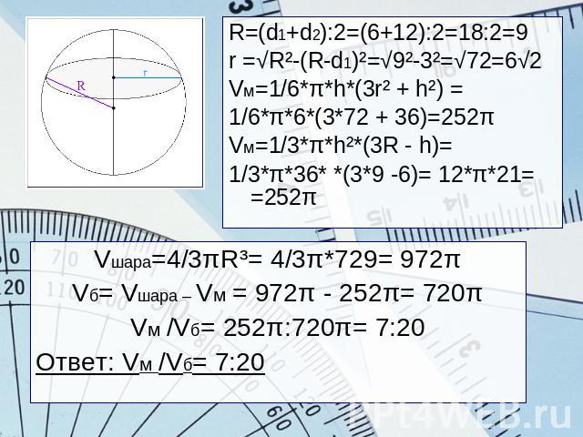 R=(d1+d2):2=(6+12):2=18:2=9r =√R²-(R-d1)²=√9²-3²=√72=6√2Vм=1/6*π*h*(3r² + h²) =1/6*π*6*(3*72 + 36)=252πVм=1/3*π*h²*(3R - h)=1/3*π*36* *(3*9 -6)= 12*π*21= =252πVшара=4/3πR³= 4/3π*729= 972πVб= Vшара – Vм = 972π - 252π= 720πVм /Vб= 252π:720π= 7:20Ответ…