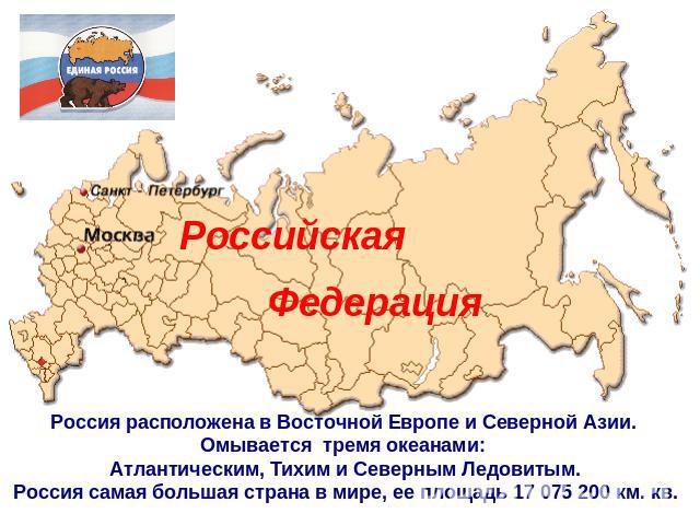 Российская ФедерацияРоссия расположена в Восточной Европе и Северной Азии. Омывается тремя океанами: Атлантическим, Тихим и Северным Ледовитым.Россия самая большая страна в мире, ее площадь 17 075 200 км. кв.