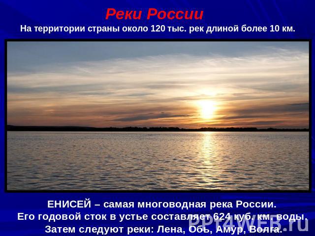 Реки РоссииНа территории страны около 120 тыс. рек длиной более 10 км.ЕНИСЕЙ – самая многоводная река России. Его годовой сток в устье составляет 624 куб. км. воды. Затем следуют реки: Лена, Обь, Амур, Волга.