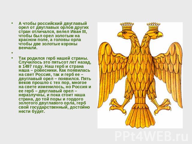 А чтобы российский двуглавый орел от двуглавых орлов других стран отличался, велел Иван III, чтобы был орел золотым на красном поле, а головы орла чтобы две золотые короны венчали. Так родился герб нашей страны. Случилось это пятьсот лет назад, в 14…