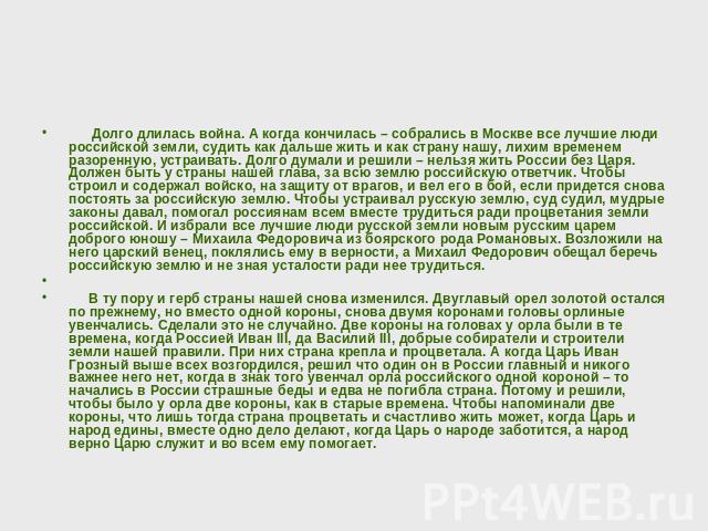 Долго длилась война. А когда кончилась – собрались в Москве все лучшие люди российской земли, судить как дальше жить и как страну нашу, лихим временем разоренную, устраивать. Долго думали и решили – нельзя жить России без Царя. Должен быть у страны …