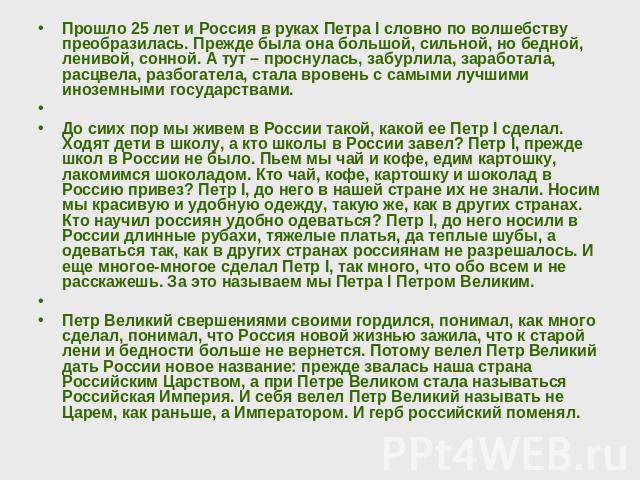 Прошло 25 лет и Россия в руках Петра I словно по волшебству преобразилась. Прежде была она большой, сильной, но бедной, ленивой, сонной. А тут – проснулась, забурлила, заработала, расцвела, разбогатела, стала вровень с самыми лучшими иноземными госу…