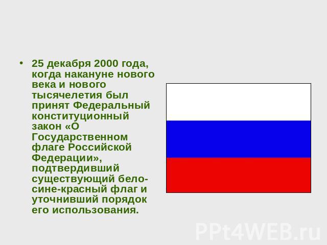 25 декабря 2000 года, когда накануне нового века и нового тысячелетия был принят Федеральный конституционный закон «О Государственном флаге Российской Федерации», подтвердивший существующий бело-сине-красный флаг и уточнивший порядок его использования.