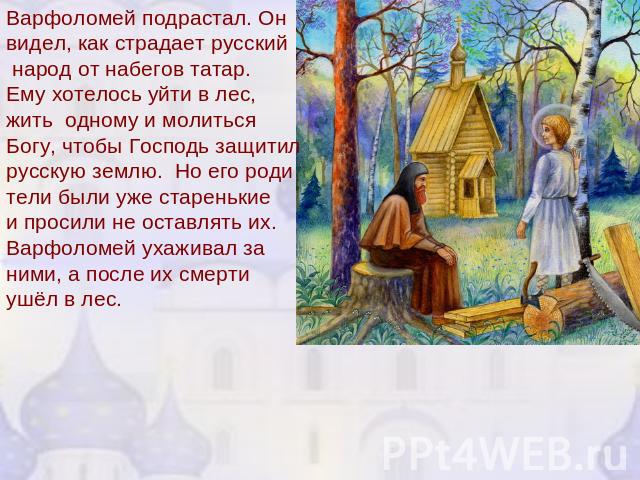 Варфоломей подрастал. Онвидел, как страдает русский народ от набегов татар.Ему хотелось уйти в лес,жить одному и молитьсяБогу, чтобы Господь защитилрусскую землю. Но его родители были уже старенькие и просили не оставлять их.Варфоломей ухаживал за н…