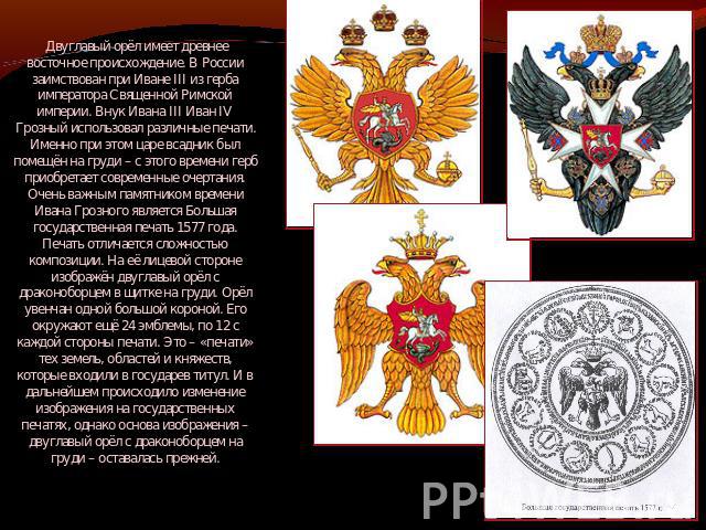 Двуглавый орёл имеет древнее восточное происхождение. В России заимствован при Иване III из герба императора Священной Римской империи. Внук Ивана III Иван IV Грозный использовал различные печати. Именно при этом царе всадник был помещён на груди – …