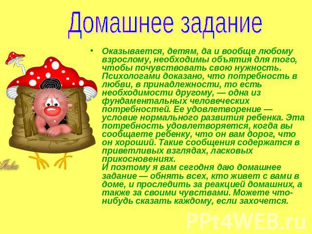 Домашнее задание Оказывается, детям, да и вообще любому взрослому, необходимы объятия для того, чтобы почувствовать свою нужность. Психологами доказано, что потребность в любви, в принадлежности, то есть необходимости другому, — одна из фундаменталь…