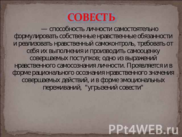 СОВЕСТЬ — способность личности самостоятельно формулировать собственные нравственные обязанности и реализовать нравственный самоконтроль, требовать от себя их выполнения и производить самооценку совершаемых поступков; одно из выражений нравственного…