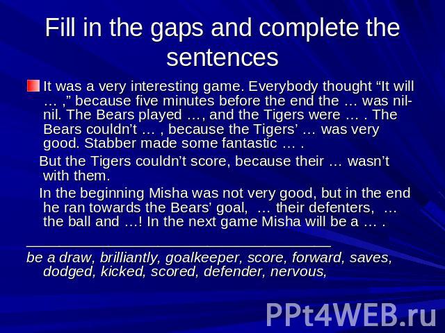 Fill in the gaps and complete the sentences It was a very interesting game. Everybody thought “It will … ,” because five minutes before the end the … was nil-nil. The Bears played …, and the Tigers were … . The Bears couldn’t … , because the Tigers’…