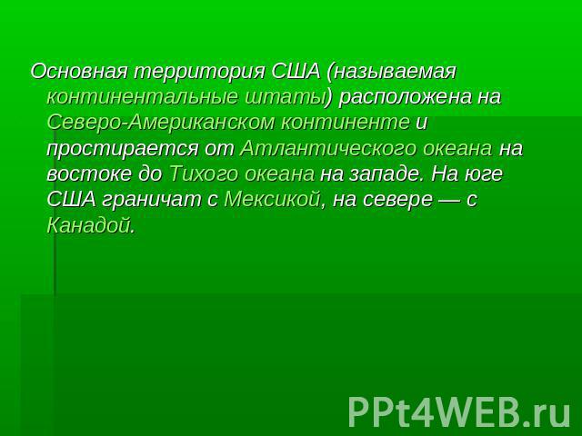 Основная территория США (называемая континентальные штаты) расположена на Северо-Американском континенте и простирается от Атлантического океана на востоке до Тихого океана на западе. На юге США граничат с Мексикой, на севере — с Канадой.