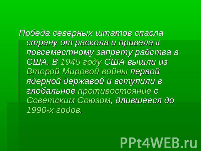 Победа северных штатов спасла страну от раскола и привела к повсеместному запрету рабства в США. В 1945 году США вышли из Второй Мировой войны первой ядерной державой и вступили в глобальное противостояние с Советским Союзом, длившееся до 1990-х годов.