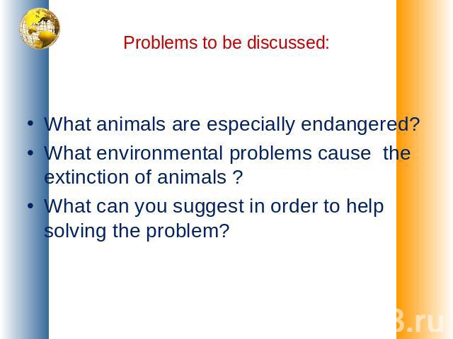 Problems to be discussed: What animals are especially endangered?What environmental problems cause the extinction of animals ?What can you suggest in order to help solving the problem?