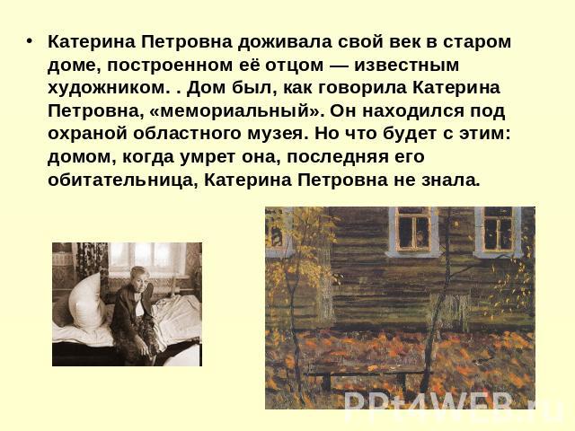 Катерина Петровна доживала свой век в старом доме, построенном её отцом — известным художником. . Дом был, как говорила Катерина Петровна, «мемориальный». Он находился под охраной областного музея. Но что будет с этим: домом, когда умрет она, послед…