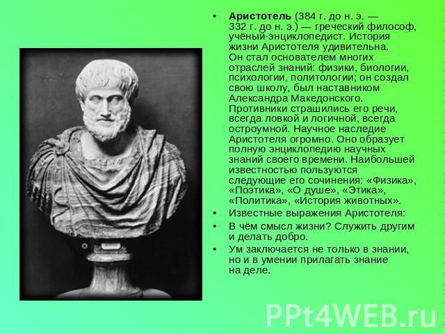 Аристотель (384 г. до н. э. — 332 г. до н. э.) — греческий философ, учёный-энциклопедист. История жизни Аристотеля удивительна. Он стал основателем многих отраслей знаний: физики, биологии, психологии, политологии; он создал свою школу, был наставни…