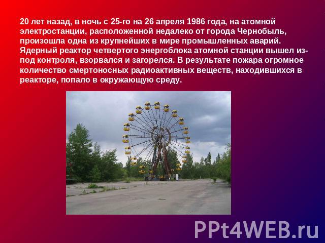 20 лет назад, в ночь с 25-го на 26 апреля 1986 года, на атомной электростанции, расположенной недалеко от города Чернобыль, произошла одна из крупнейших в мире промышленных аварий. Ядерный реактор четвертого энергоблока атомной станции вышел из-под …