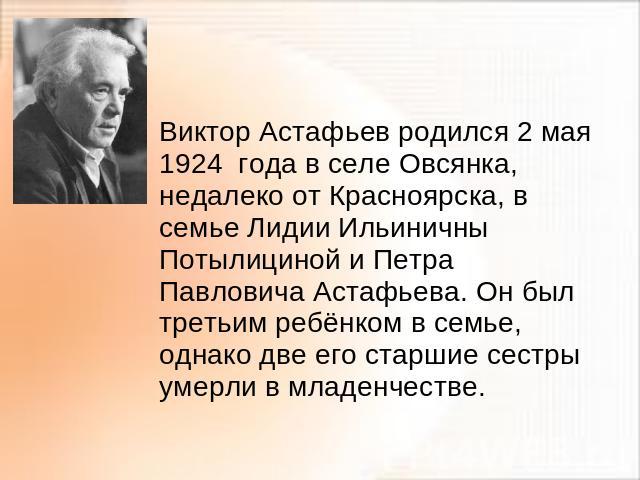 Виктор Астафьев родился 2 мая 1924 года в селе Овсянка, недалеко от Красноярска, в семье Лидии Ильиничны Потылициной и Петра Павловича Астафьева. Он был третьим ребёнком в семье, однако две его старшие сестры умерли в младенчестве.