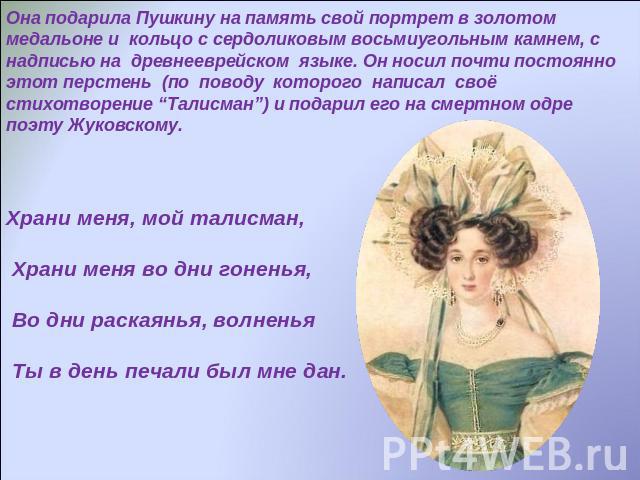 Она подарила Пушкину на память свой портрет в золотом медальоне и кольцо с сердоликовым восьмиугольным камнем, с надписью на древнееврейском языке. Он носил почти постоянно этот перстень (по поводу которого написал своё стихотворение “Талисман”) и п…