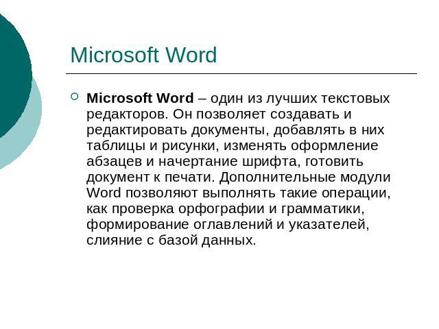 Microsoft Word Microsoft Word – один из лучших текстовых редакторов. Он позволяет создавать и редактировать документы, добавлять в них таблицы и рисунки, изменять оформление абзацев и начертание шрифта, готовить документ к печати. Дополнительные мод…