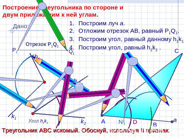 Построение треугольника по стороне и двум прилежащим к ней углам. Построим луч а.Отложим отрезок АВ, равный P1Q1.Построим угол, равный данному h1k1.Построим угол, равный h2k2 .Треугольник АВС искомый. Обоснуй, используя II признак.
