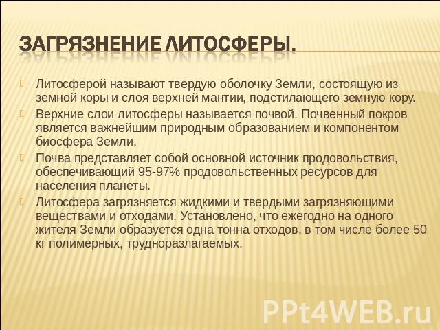 Загрязнение литосферы. Литосферой называют твердую оболочку Земли, состоящую из земной коры и слоя верхней мантии, подстилающего земную кору. Верхние слои литосферы называется почвой. Почвенный покров является важнейшим природным образованием и комп…