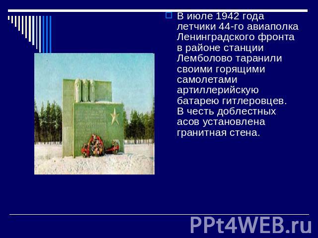 В июле 1942 года летчики 44-го авиаполка Ленинградского фронта в районе станции Лемболово таранили своими горящими самолетами артиллерийскую батарею гитлеровцев.  В честь доблестных асов установлена гранитная стена.