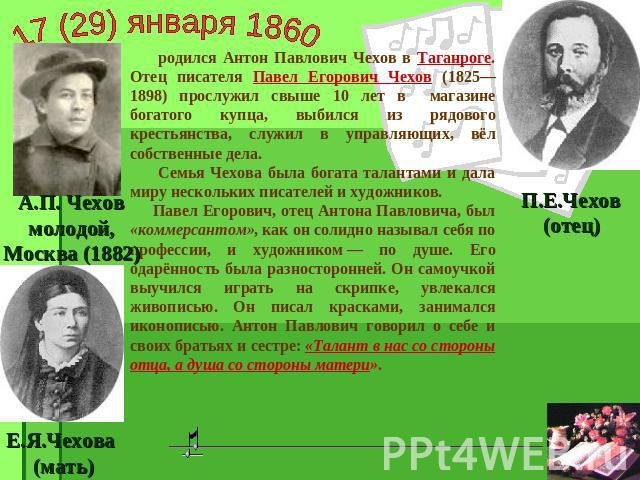 17 (29) января 1860 родился Антон Павлович Чехов в Таганроге. Отец писателя Павел Егорович Чехов (1825—1898) прослужил свыше 10 лет в магазине богатого купца, выбился из рядового крестьянства, служил в управляющих, вёл собственные дела. Семья Чехова…
