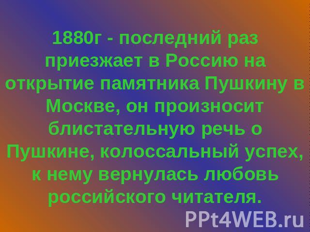 1880г - последний раз приезжает в Россию на открытие памятника Пушкину в Москве, он произносит блистательную речь о Пушкине, колоссальный успех, к нему вернулась любовь российского читателя.