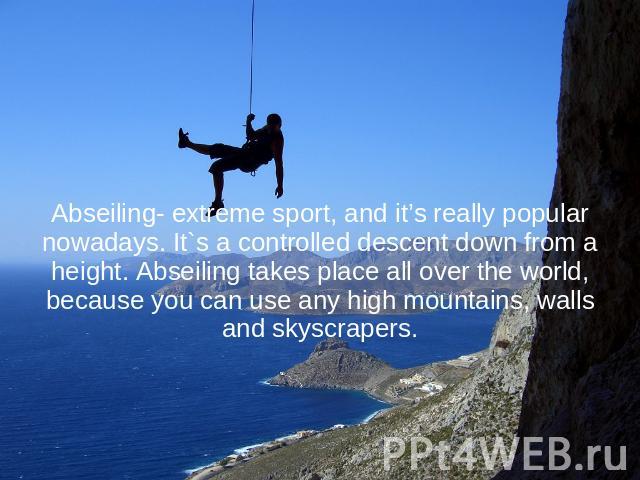 Abseiling- extreme sport, and it’s really popular nowadays. It`s a controlled descent down from a height. Abseiling takes place all over the world, because you can use any high mountains, walls and skyscrapers.
