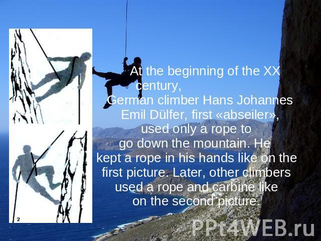 At the beginning of the XX century, German climber Hans Johannes Emil Dülfer, first «abseiler», used only a rope to go down the mountain. He kept a rope in his hands like on the first picture. Later, other climbers used a rope and carbine like on th…