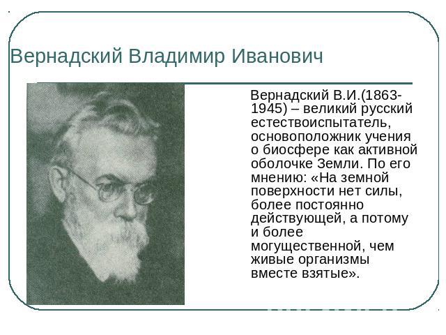 Вернадский Владимир Иванович Вернадский В.И.(1863-1945) – великий русский естествоиспытатель, основоположник учения о биосфере как активной оболочке Земли. По его мнению: «На земной поверхности нет силы, более постоянно действующей, а потому и более…