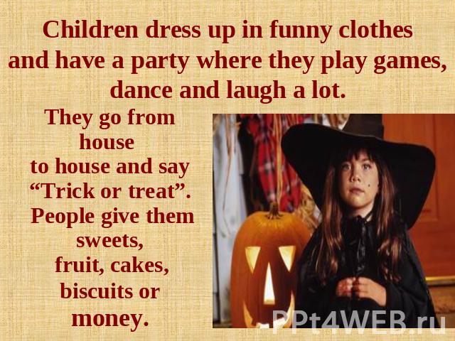 Children dress up in funny clothesand have a party where they play games, dance and laugh a lot. They go from house to house and say “Trick or treat”. People give them sweets, fruit, cakes, biscuits or money.