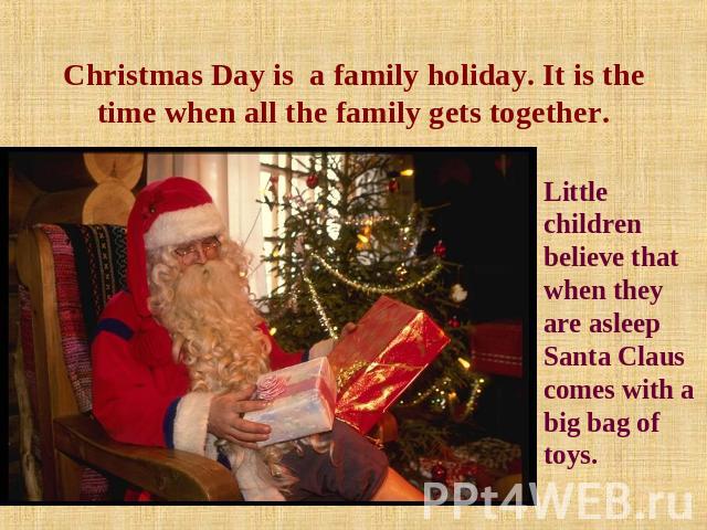 Christmas Day is a family holiday. It is the time when all the family gets together. Little children believe that when they are asleep Santa Claus comes with a big bag of toys.