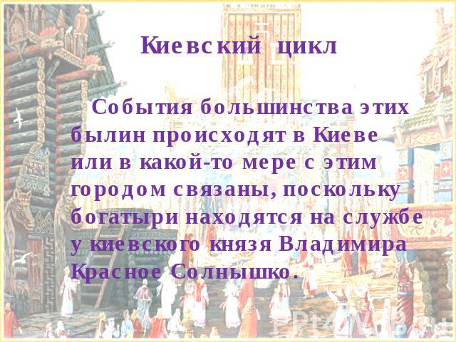 Киевский цикл События большинства этих былин происходят в Киеве или в какой-то мере с этим городом связаны, поскольку богатыри находятся на службе у киевского князя Владимира Красное Солнышко.