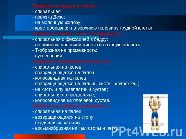 Повязки на грудную клетку:- спиральная;- повязка Дезо;- на молочную железу;- крестообразная на верхнюю половину грудной клетки.Повязки на живот, таз и промежность:- спиральная с фиксацией к бедру;- на нижнюю половину живота и паховую область;- Т-обр…