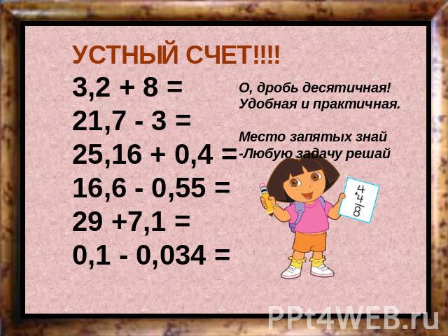 УСТНЫЙ СЧЕТ!!!!3,2 + 8 = 21,7 - 3 = 25,16 + 0,4 = 16,6 - 0,55 = 29 +7,1 = 0,1 - 0,034 = О, дробь десятичная! Удобная и практичная. Место запятых знай -Любую задачу решай