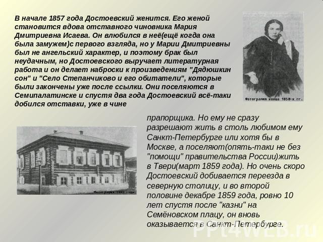 В начале 1857 года Достоевский женится. Его женой становится вдова отставного чиновника Мария Дмитриевна Исаева. Он влюбился в неё(ещё когда она была замужем)с первого взгляда, но у Марии Дмитриевны был не ангельский характер, и поэтому брак был неу…