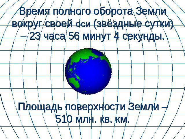 Время полного оборота Земли вокруг своей оси (звёздные сутки) – 23 часа 56 минут 4 секунды. Площадь поверхности Земли – 510 млн. кв. км.