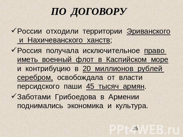 ПО ДОГОВОРУ России отходили территории Эриванского и Нахичеванского ханств;Россия получала исключительное право иметь военный флот в Каспийском море и контрибуцию в 20 миллионов рублей серебром, освобождала от власти персидского паши 45 тысяч армян.…