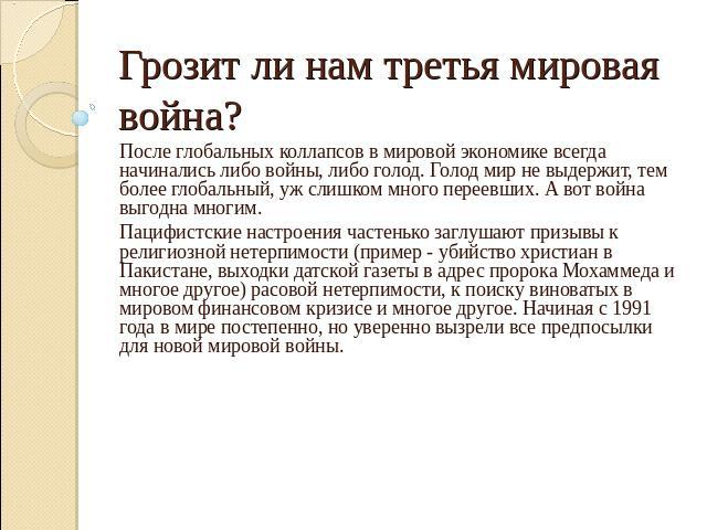 Грозит ли нам третья мировая война? После глобальных коллапсов в мировой экономике всегда начинались либо войны, либо голод. Голод мир не выдержит, тем более глобальный, уж слишком много переевших. А вот война выгодна многим. Пацифистские настроения…