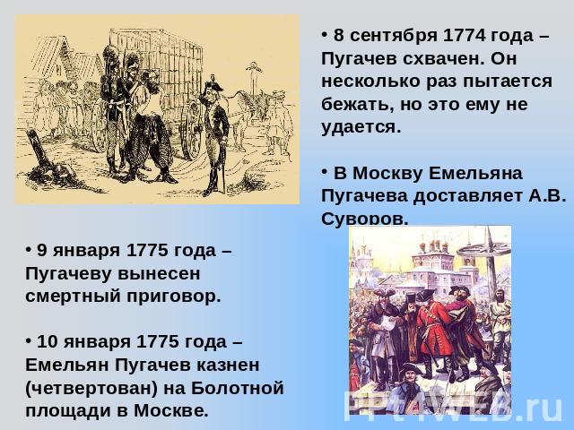 8 сентября 1774 года – Пугачев схвачен. Он несколько раз пытается бежать, но это ему не удается. В Москву Емельяна Пугачева доставляет А.В. Суворов. 9 января 1775 года – Пугачеву вынесен смертный приговор. 10 января 1775 года – Емельян Пугачев казне…