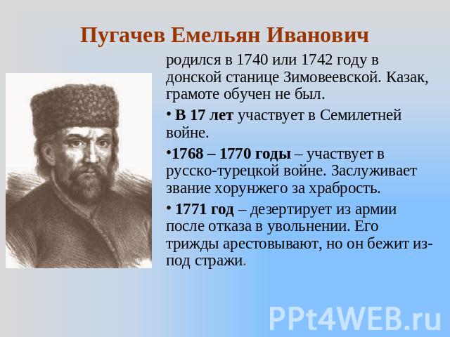Пугачев Емельян Иванович родился в 1740 или 1742 году в донской станице Зимовеевской. Казак, грамоте обучен не был. В 17 лет участвует в Семилетней войне. 1768 – 1770 годы – участвует в русско-турецкой войне. Заслуживает звание хорунжего за храброст…