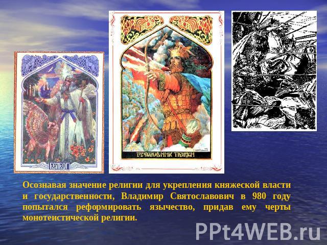 Осознавая значение религии для укрепления княжеской власти и государственности, Владимир Святославович в 980 году попытался реформировать язычество, придав ему черты монотеистической религии.