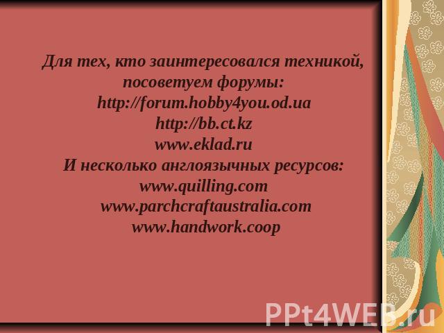 Для тех, кто заинтересовался техникой, посоветуем форумы: http://forum.hobby4you.od.ua http://bb.ct.kz www.eklad.ru И несколько англоязычных ресурсов: www.quilling.com www.parchcraftaustralia.comwww.handwork.coop