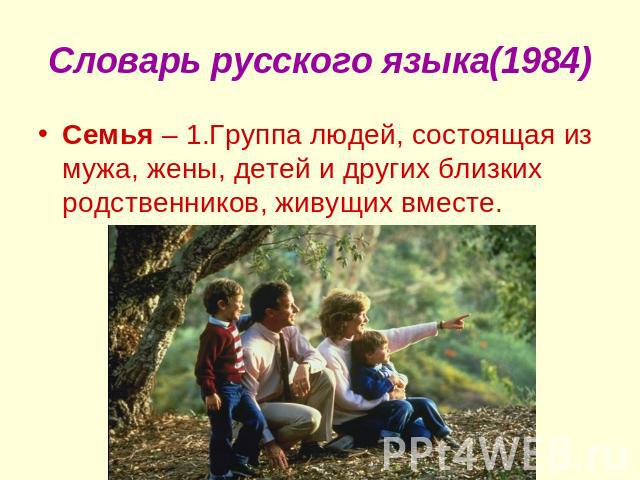 Словарь русского языка(1984) Семья – 1.Группа людей, состоящая из мужа, жены, детей и других близких родственников, живущих вместе.