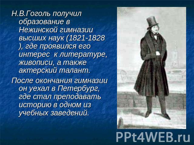Н.В.Гоголь получил образование в Нежинской гимназии высших наук (1821-1828), где проявился его интерес к литературе, живописи, а также актерский талант.После окончания гимназии он уехал в Петербург, где стал преподавать историю в одном из учебных за…