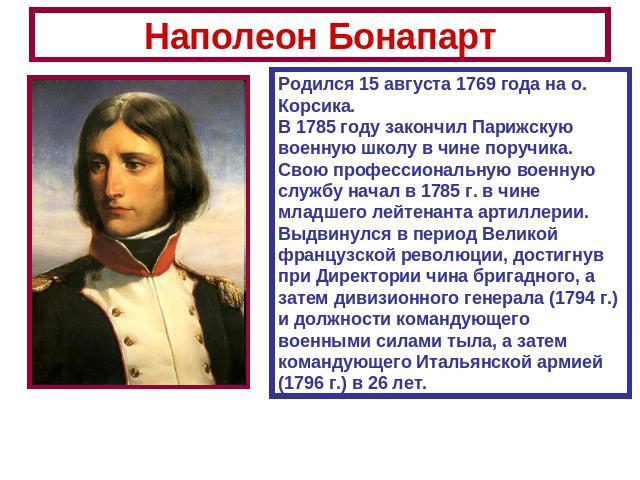 Наполеон Бонапарт Родился 15 августа 1769 года на о. Корсика.В 1785 году закончил Парижскую военную школу в чине поручика.Свою профессиональную военную службу начал в 1785 г. в чине младшего лейтенанта артиллерии. Выдвинулся в период Великой француз…